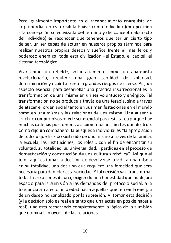Pero igualmente importante es el reconocimiento anarquista de lo primordial en esta realidad: vivir como individuo (en oposicién ala concepcin colectivizada del término y del concepto abstracto del individuo) es reconocer que tenemos que ser un cierto tipo de ser, un ser capaz de actuar en nuestros propios términos para realizar nuestros propios deseos y suefios frente al més feroz y poderoso enemigo: toda esta civilizacion el Estado, el capital, el sistema tecnolgico.  Vivir como un rebelde, voluntariamente como un anarquista revolucionario, requiere una gran cantidad de  voluntad, determinacion y espiritu frente a grandes riesgos de caerse. Asi, un aspecto esencial para desarrollar una practica insurreccional es la transformacién de una misma en un ser voluntuoso y enérgico. Tal transformacin no se produce a través de una terapia, sino a través de atacar el orden social tanto en sus manifestaciones en el mundo como en una misma y las relaciones de una misma. Una ausencia cruel de compromisos puede ser esencial para esta tarea porque hay muchas cadenas por romper, asi como muchos limites que destruir. Como dijo un compafiero: la bisqueda individual es “la apropiacion de todo lo que ha sido sustraido de uno mismo através de la familia, la escuela, las instituciones, los roles... con el fin de encontrar su voluntad, su totalidad, su universalidad... perdidas en el proceso de domesticacién y construccién de una cultura simbélica”. Asi que el tema aqui es tomar la decisién de devolverse la vida a una misma en su totalidad, una decision que requiere una ferocidad que serd necesaria para demoler esta sociedad. Y tal decision va a transformar todas las relaciones de una, exigiendo una honestidad que no dejara espacio para la sumision a las demandas del protocolo social,  la tolerancia sin afecto, ni piedad hacia aquellas que temen la energia de un deseo no canalizado por la supresion. Al tomar esta decision (v la decisién s6lo es real en tanto que una actda en pos de hacerla real), una estd rechazando completamente la I6gica de la sumisién que domina la mayoria de las relaciones.  10 